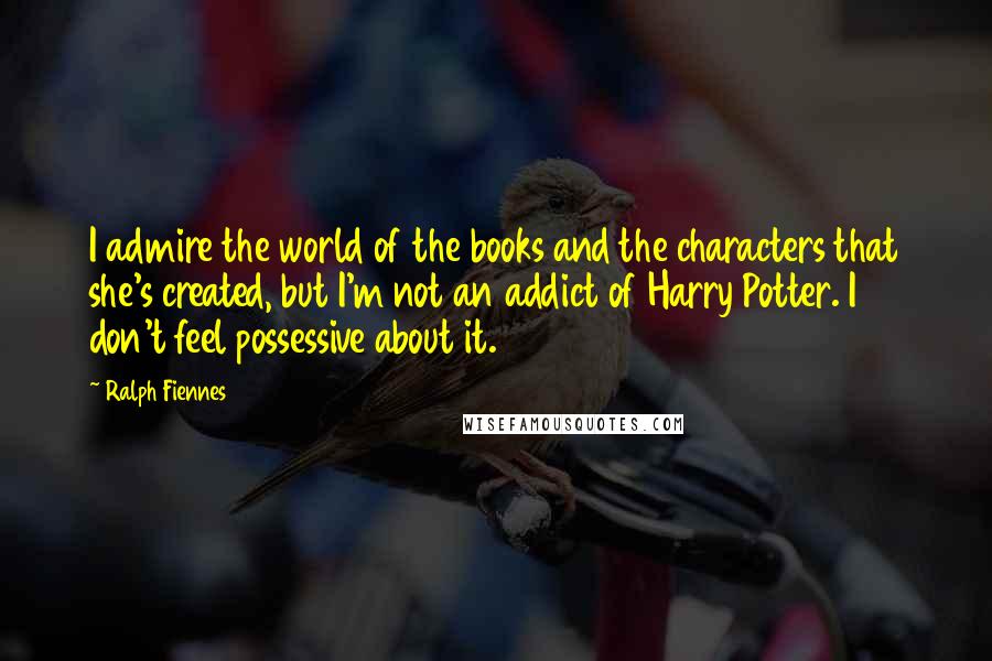 Ralph Fiennes Quotes: I admire the world of the books and the characters that she's created, but I'm not an addict of Harry Potter. I don't feel possessive about it.