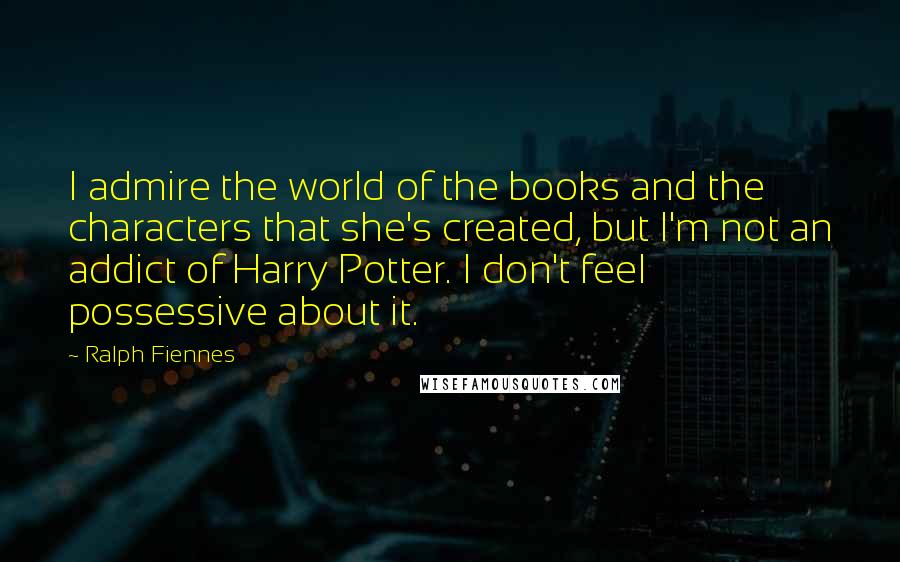 Ralph Fiennes Quotes: I admire the world of the books and the characters that she's created, but I'm not an addict of Harry Potter. I don't feel possessive about it.