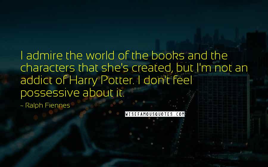 Ralph Fiennes Quotes: I admire the world of the books and the characters that she's created, but I'm not an addict of Harry Potter. I don't feel possessive about it.