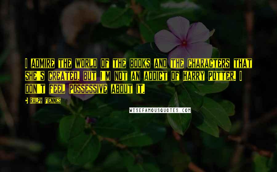 Ralph Fiennes Quotes: I admire the world of the books and the characters that she's created, but I'm not an addict of Harry Potter. I don't feel possessive about it.