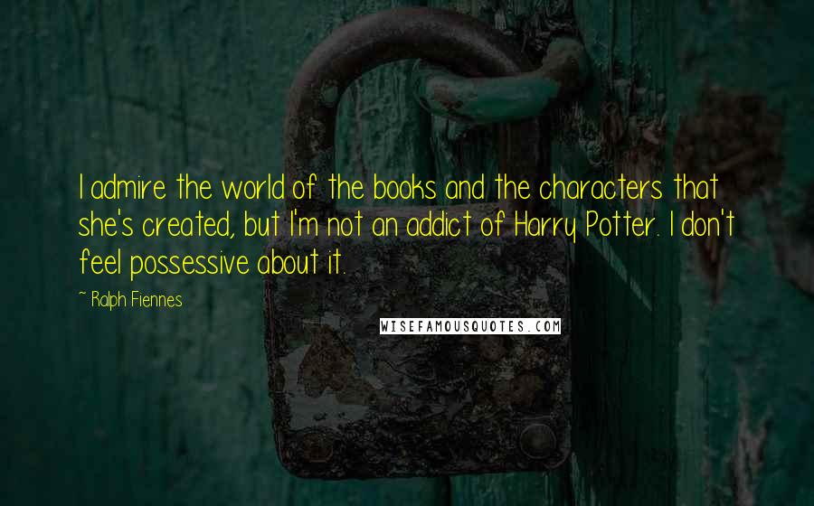 Ralph Fiennes Quotes: I admire the world of the books and the characters that she's created, but I'm not an addict of Harry Potter. I don't feel possessive about it.