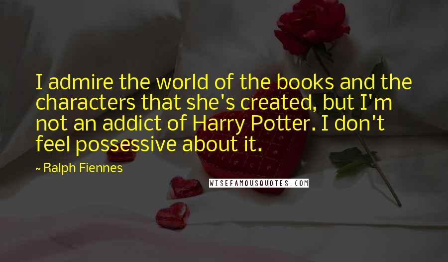 Ralph Fiennes Quotes: I admire the world of the books and the characters that she's created, but I'm not an addict of Harry Potter. I don't feel possessive about it.