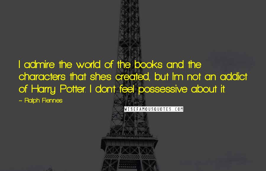 Ralph Fiennes Quotes: I admire the world of the books and the characters that she's created, but I'm not an addict of Harry Potter. I don't feel possessive about it.