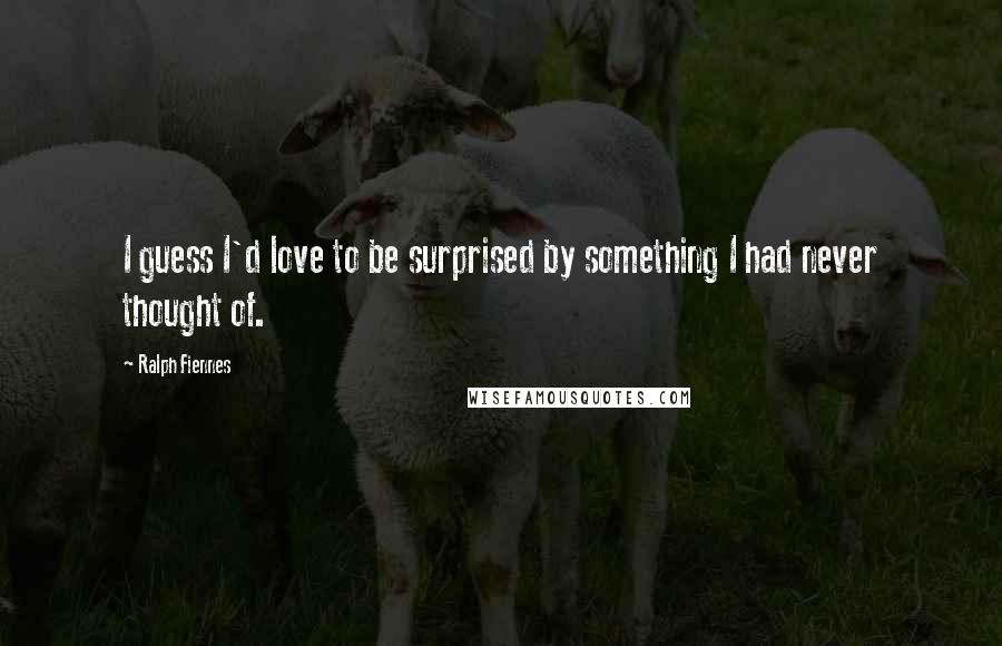 Ralph Fiennes Quotes: I guess I'd love to be surprised by something I had never thought of.