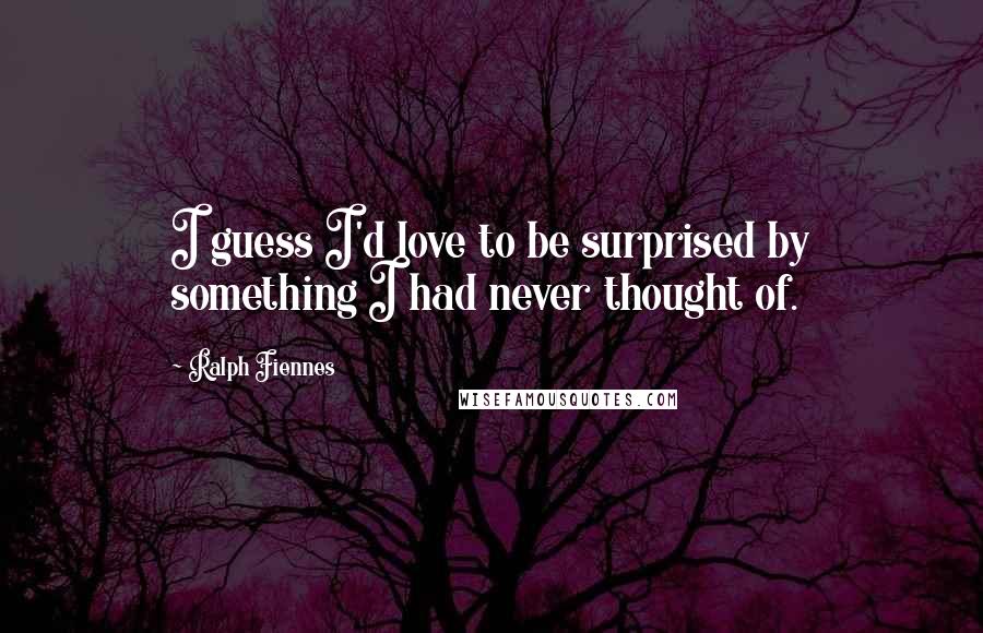 Ralph Fiennes Quotes: I guess I'd love to be surprised by something I had never thought of.