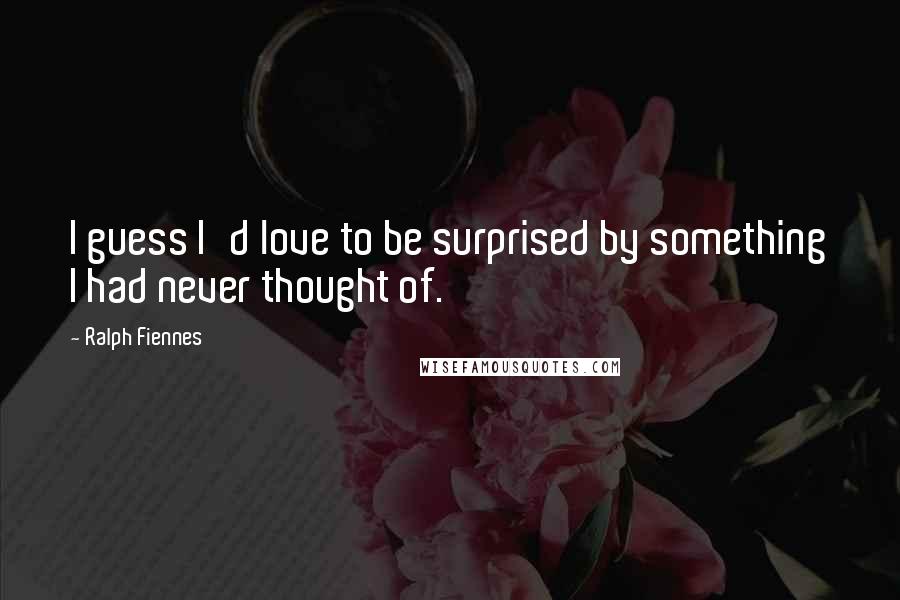 Ralph Fiennes Quotes: I guess I'd love to be surprised by something I had never thought of.