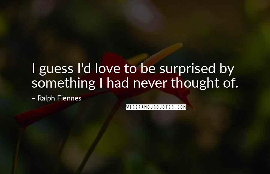 Ralph Fiennes Quotes: I guess I'd love to be surprised by something I had never thought of.