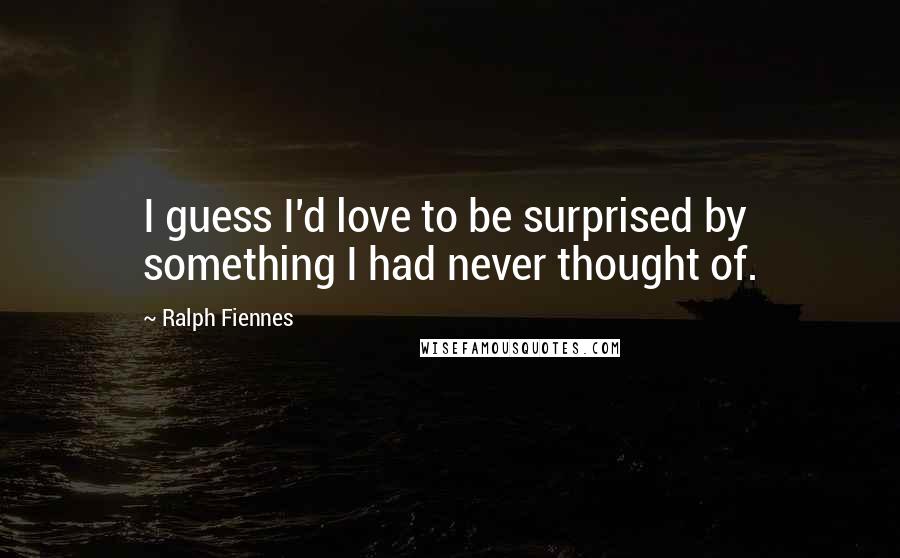 Ralph Fiennes Quotes: I guess I'd love to be surprised by something I had never thought of.