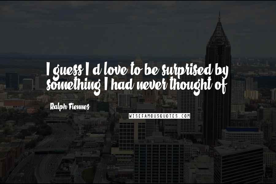 Ralph Fiennes Quotes: I guess I'd love to be surprised by something I had never thought of.