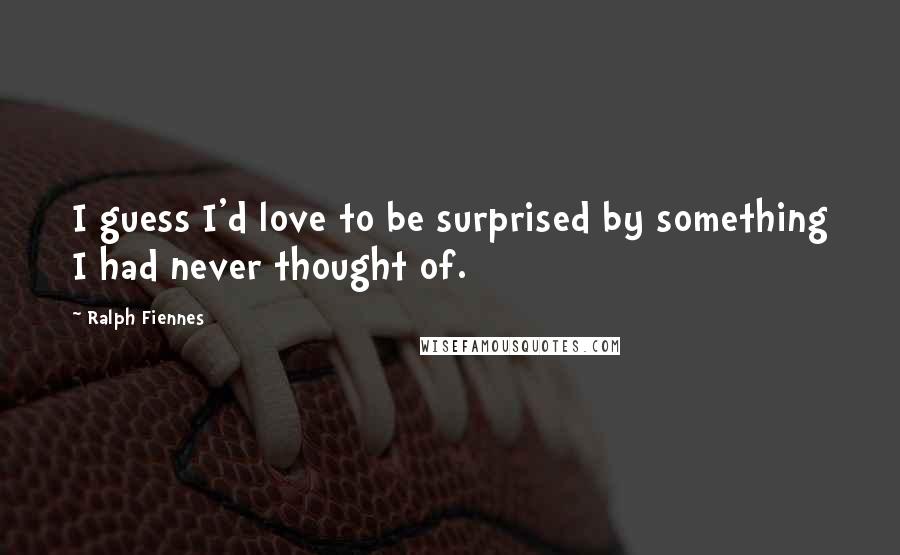 Ralph Fiennes Quotes: I guess I'd love to be surprised by something I had never thought of.