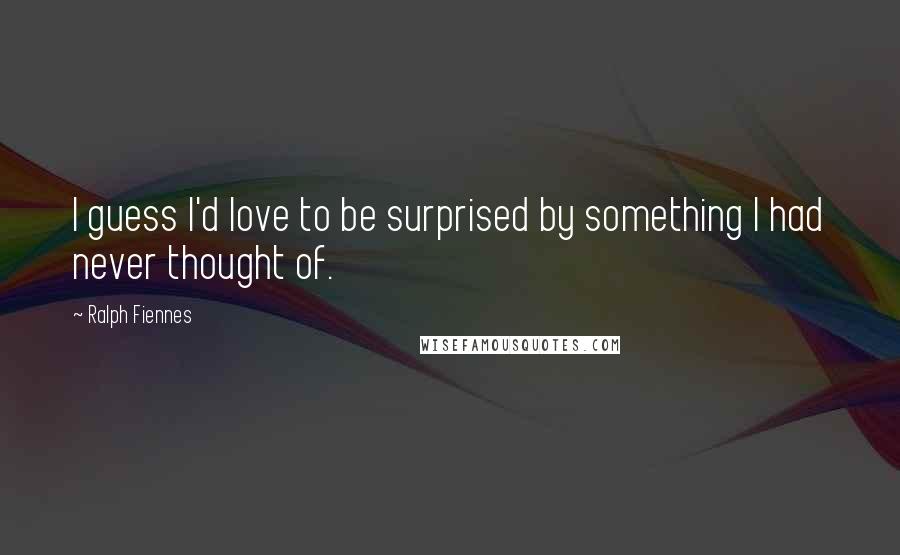 Ralph Fiennes Quotes: I guess I'd love to be surprised by something I had never thought of.