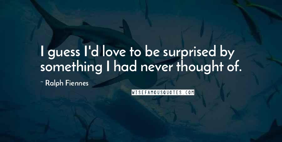 Ralph Fiennes Quotes: I guess I'd love to be surprised by something I had never thought of.