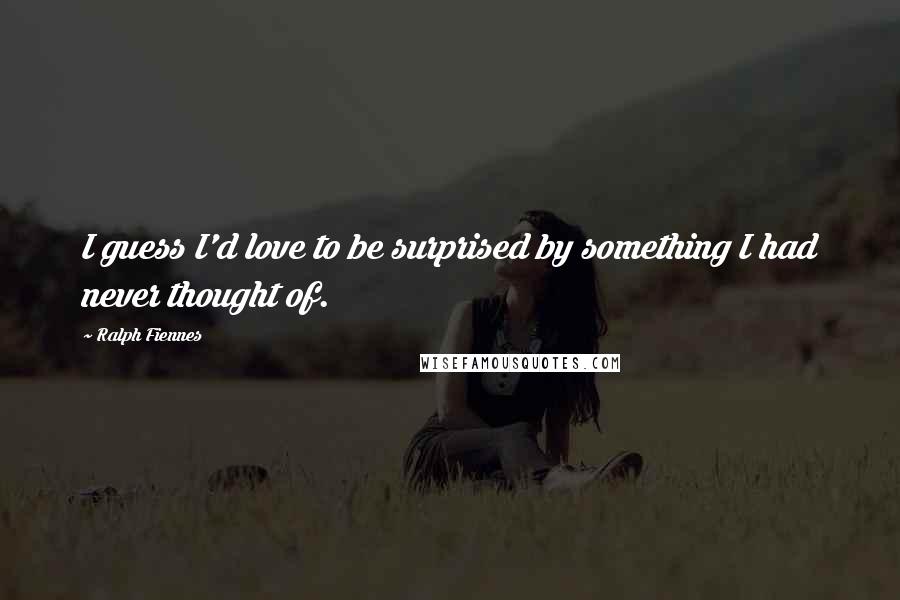 Ralph Fiennes Quotes: I guess I'd love to be surprised by something I had never thought of.