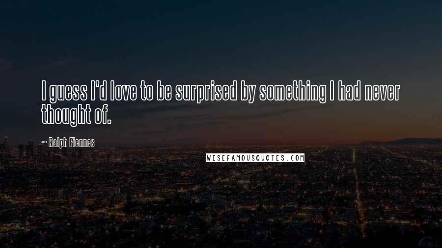 Ralph Fiennes Quotes: I guess I'd love to be surprised by something I had never thought of.