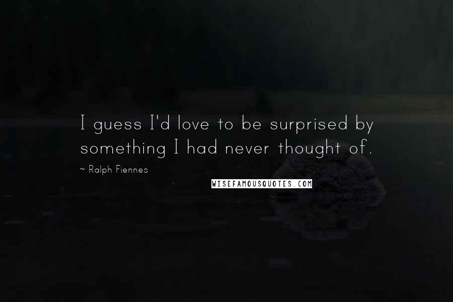 Ralph Fiennes Quotes: I guess I'd love to be surprised by something I had never thought of.