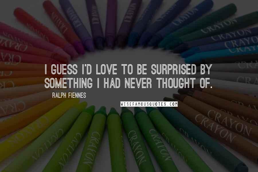 Ralph Fiennes Quotes: I guess I'd love to be surprised by something I had never thought of.