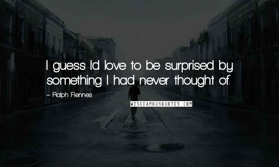 Ralph Fiennes Quotes: I guess I'd love to be surprised by something I had never thought of.