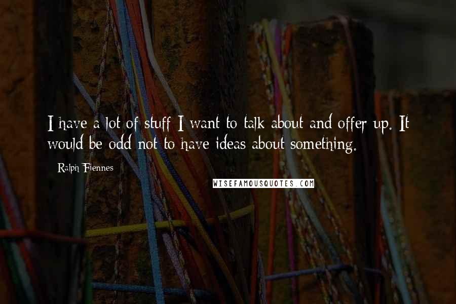 Ralph Fiennes Quotes: I have a lot of stuff I want to talk about and offer up. It would be odd not to have ideas about something.