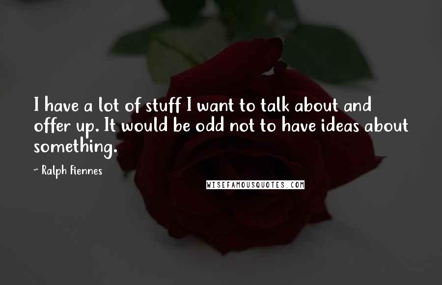 Ralph Fiennes Quotes: I have a lot of stuff I want to talk about and offer up. It would be odd not to have ideas about something.