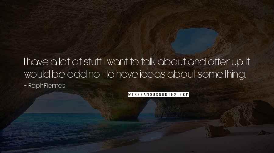 Ralph Fiennes Quotes: I have a lot of stuff I want to talk about and offer up. It would be odd not to have ideas about something.