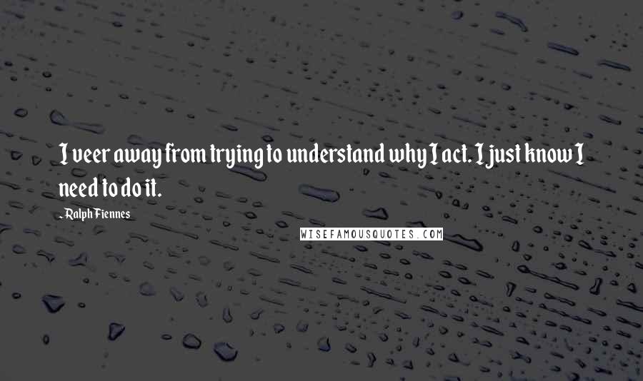 Ralph Fiennes Quotes: I veer away from trying to understand why I act. I just know I need to do it.