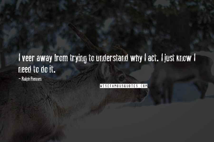 Ralph Fiennes Quotes: I veer away from trying to understand why I act. I just know I need to do it.
