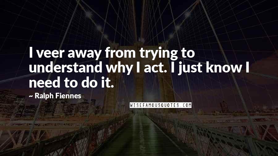 Ralph Fiennes Quotes: I veer away from trying to understand why I act. I just know I need to do it.