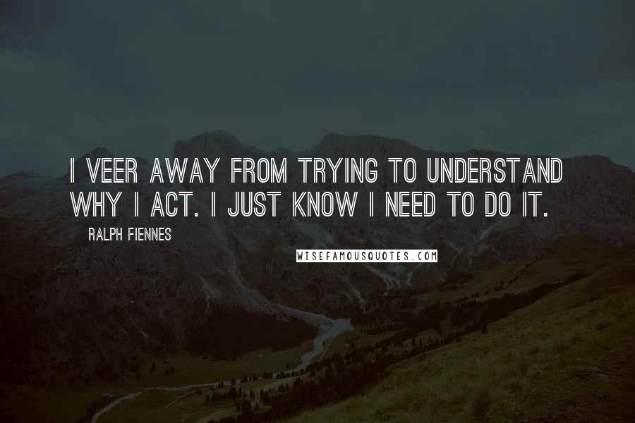 Ralph Fiennes Quotes: I veer away from trying to understand why I act. I just know I need to do it.