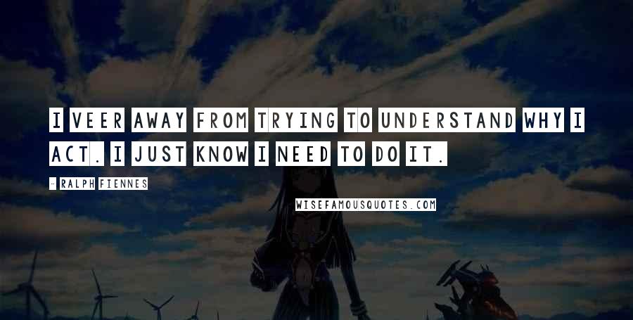 Ralph Fiennes Quotes: I veer away from trying to understand why I act. I just know I need to do it.