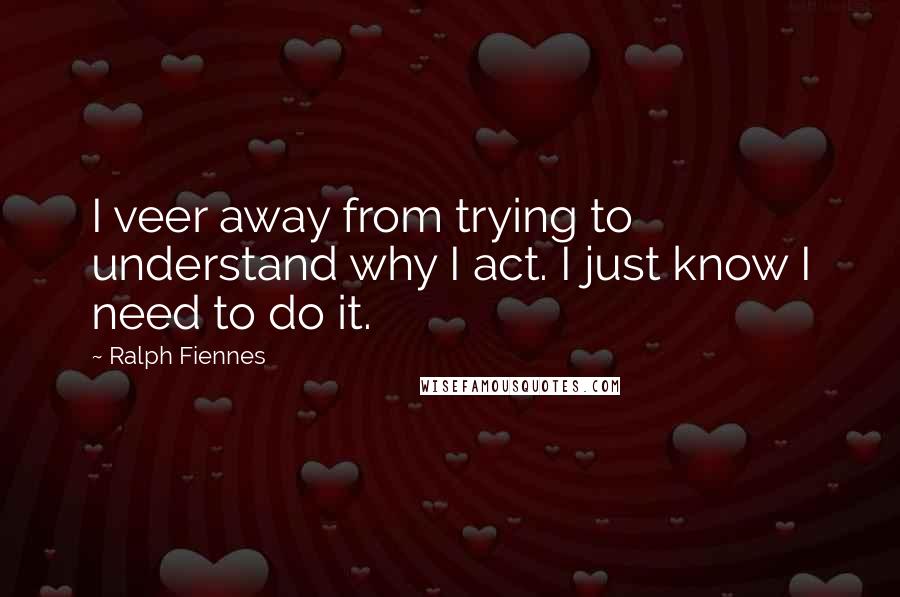 Ralph Fiennes Quotes: I veer away from trying to understand why I act. I just know I need to do it.