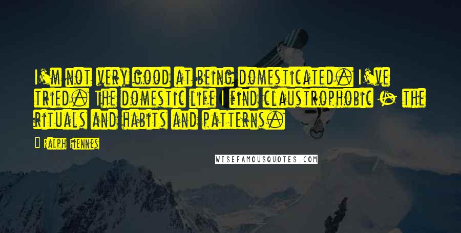 Ralph Fiennes Quotes: I'm not very good at being domesticated. I've tried. The domestic life I find claustrophobic - the rituals and habits and patterns.