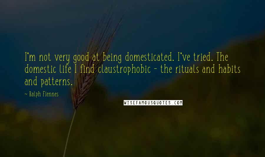 Ralph Fiennes Quotes: I'm not very good at being domesticated. I've tried. The domestic life I find claustrophobic - the rituals and habits and patterns.