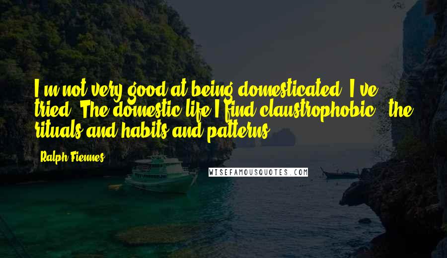 Ralph Fiennes Quotes: I'm not very good at being domesticated. I've tried. The domestic life I find claustrophobic - the rituals and habits and patterns.
