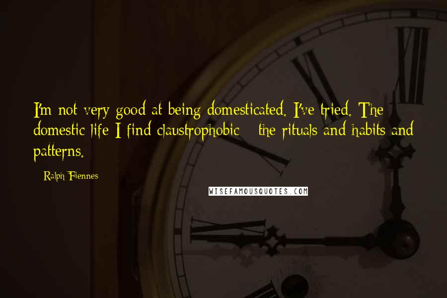 Ralph Fiennes Quotes: I'm not very good at being domesticated. I've tried. The domestic life I find claustrophobic - the rituals and habits and patterns.