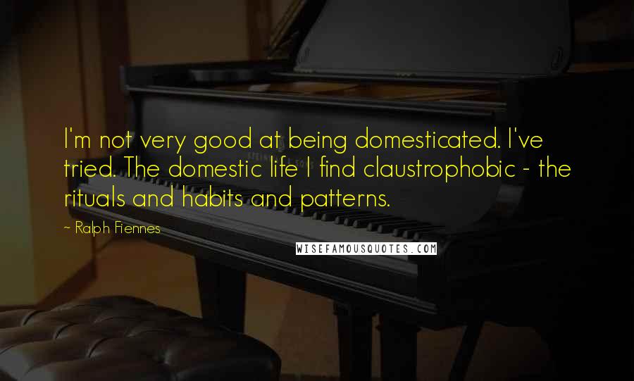 Ralph Fiennes Quotes: I'm not very good at being domesticated. I've tried. The domestic life I find claustrophobic - the rituals and habits and patterns.