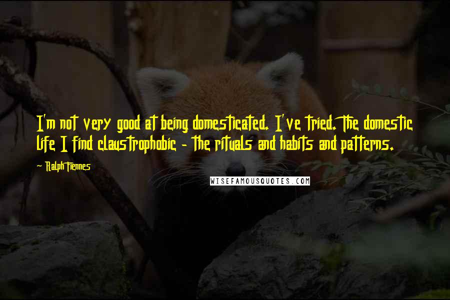 Ralph Fiennes Quotes: I'm not very good at being domesticated. I've tried. The domestic life I find claustrophobic - the rituals and habits and patterns.