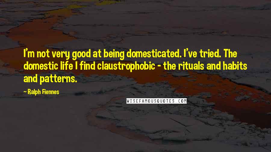 Ralph Fiennes Quotes: I'm not very good at being domesticated. I've tried. The domestic life I find claustrophobic - the rituals and habits and patterns.