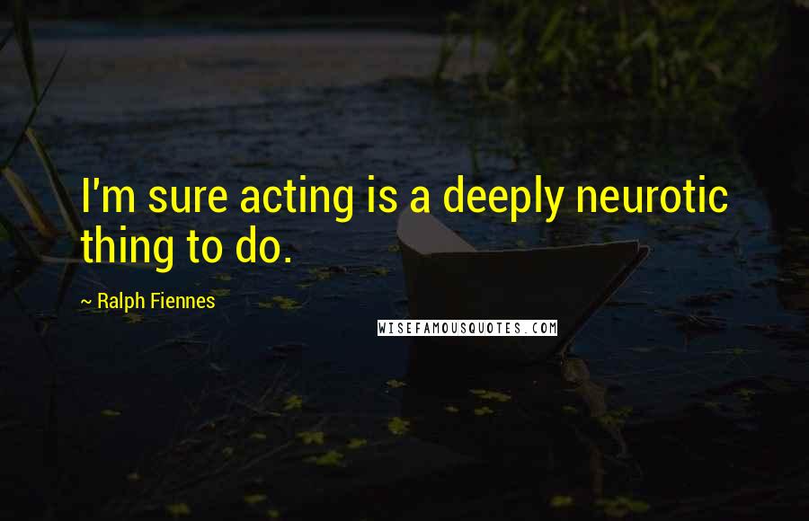 Ralph Fiennes Quotes: I'm sure acting is a deeply neurotic thing to do.
