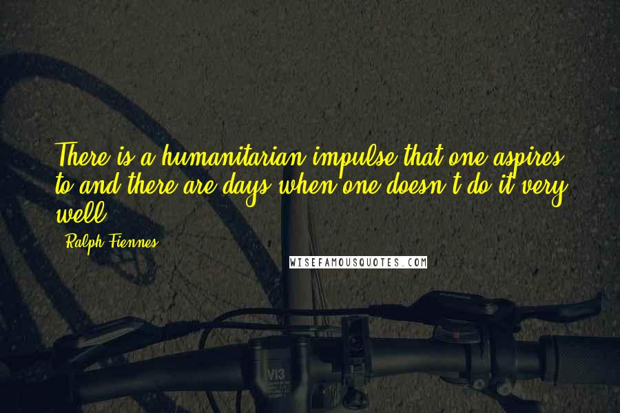 Ralph Fiennes Quotes: There is a humanitarian impulse that one aspires to and there are days when one doesn't do it very well.