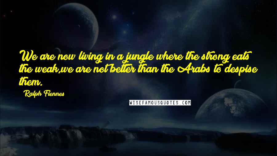 Ralph Fiennes Quotes: We are now living in a jungle where the strong eats the weak,we are not better than the Arabs to despise them.