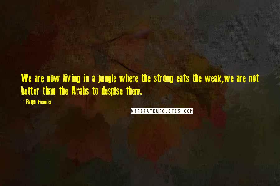 Ralph Fiennes Quotes: We are now living in a jungle where the strong eats the weak,we are not better than the Arabs to despise them.