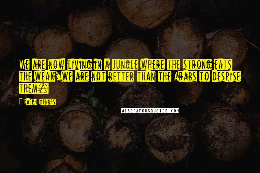 Ralph Fiennes Quotes: We are now living in a jungle where the strong eats the weak,we are not better than the Arabs to despise them.