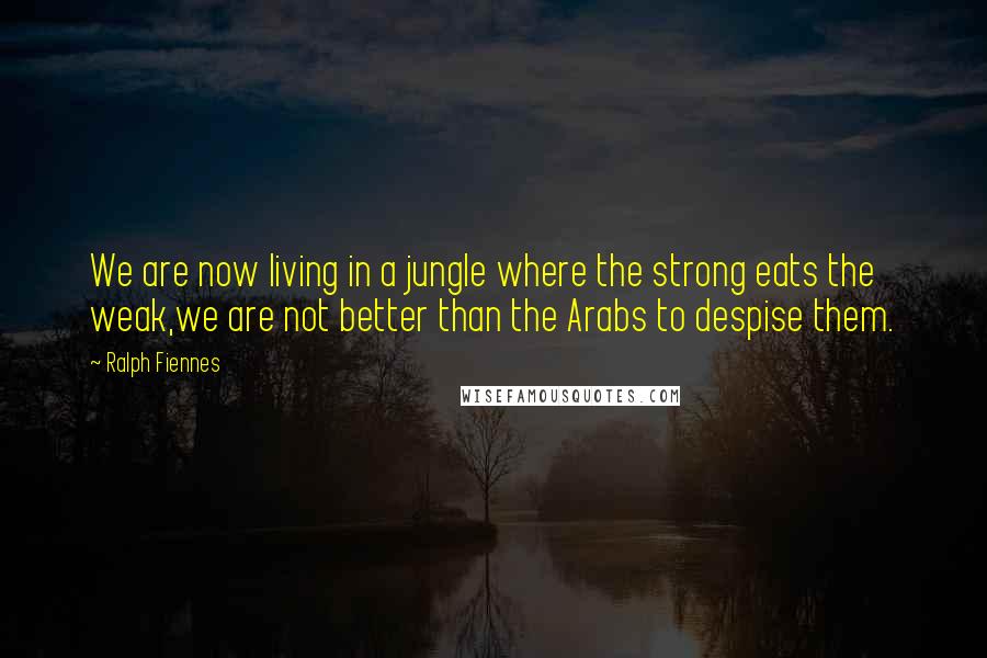 Ralph Fiennes Quotes: We are now living in a jungle where the strong eats the weak,we are not better than the Arabs to despise them.