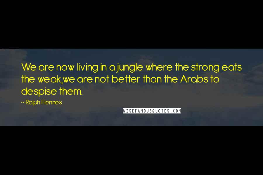 Ralph Fiennes Quotes: We are now living in a jungle where the strong eats the weak,we are not better than the Arabs to despise them.