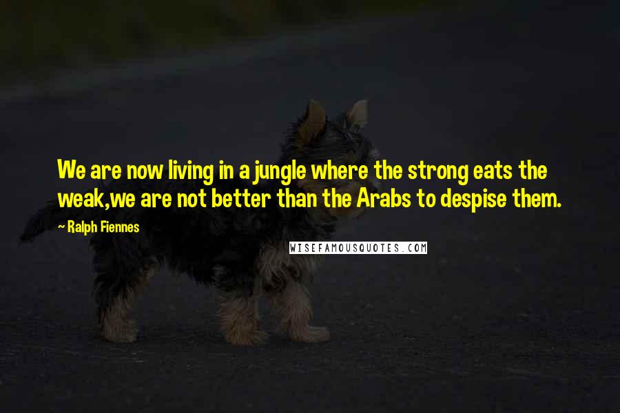 Ralph Fiennes Quotes: We are now living in a jungle where the strong eats the weak,we are not better than the Arabs to despise them.