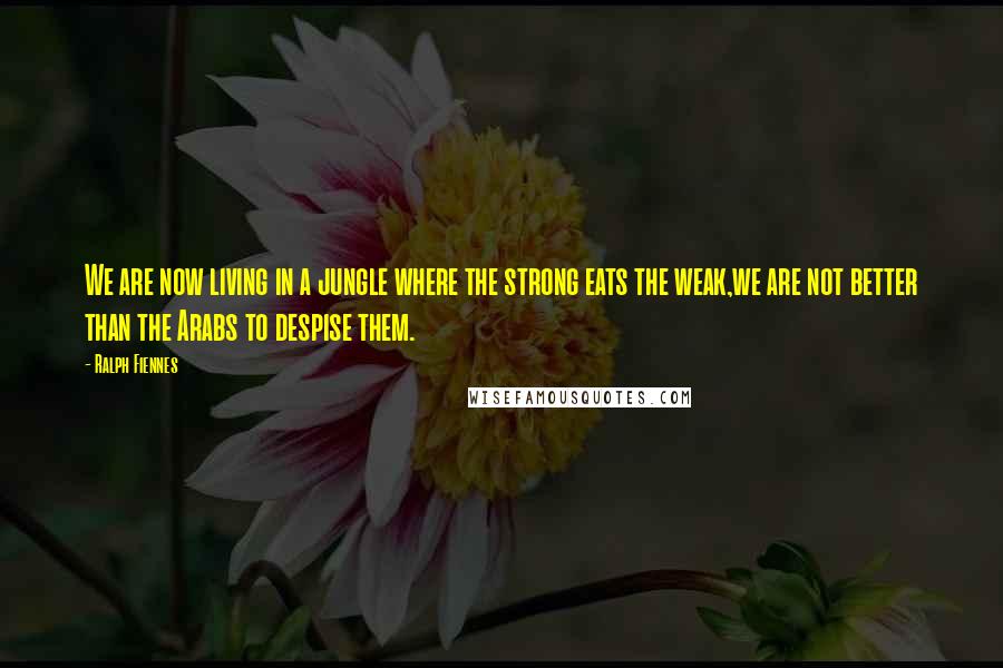 Ralph Fiennes Quotes: We are now living in a jungle where the strong eats the weak,we are not better than the Arabs to despise them.