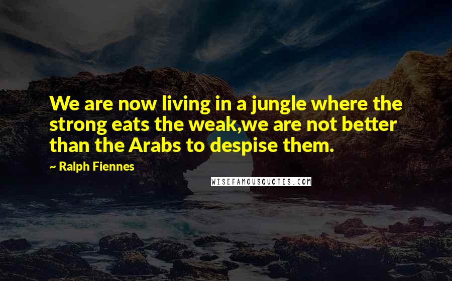 Ralph Fiennes Quotes: We are now living in a jungle where the strong eats the weak,we are not better than the Arabs to despise them.