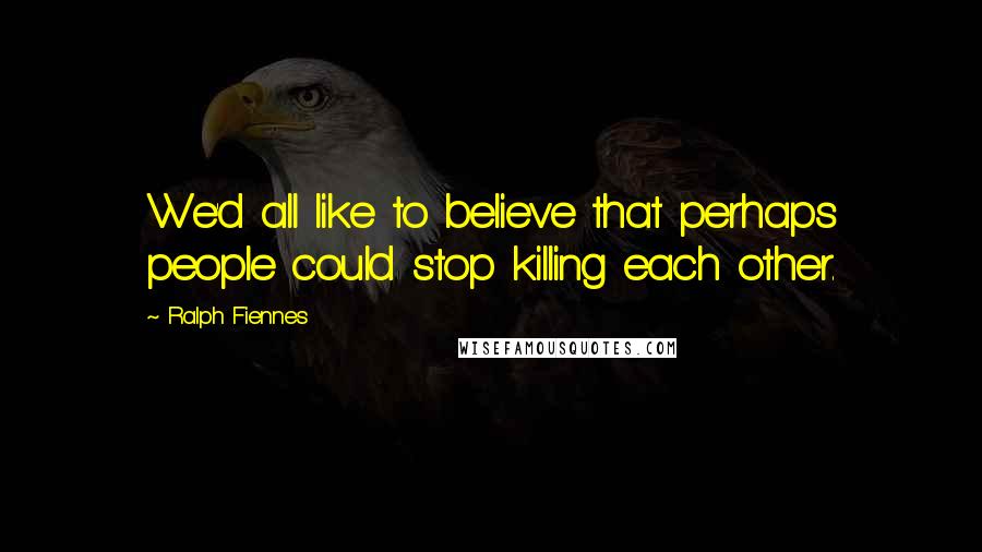 Ralph Fiennes Quotes: We'd all like to believe that perhaps people could stop killing each other.