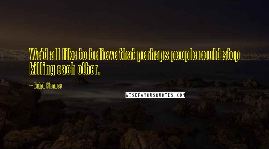 Ralph Fiennes Quotes: We'd all like to believe that perhaps people could stop killing each other.