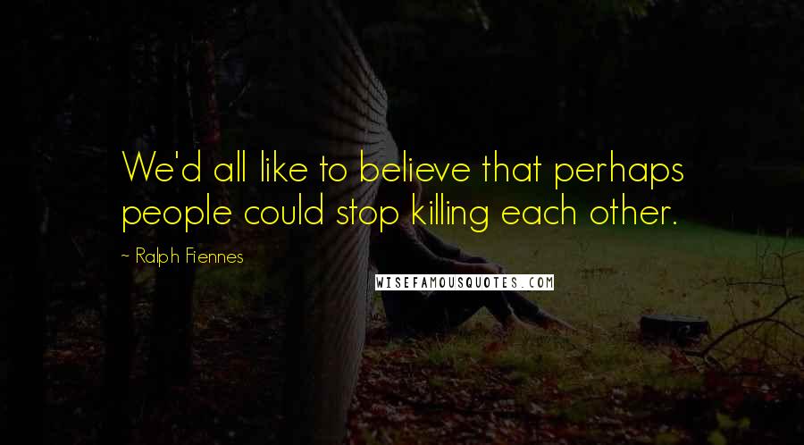 Ralph Fiennes Quotes: We'd all like to believe that perhaps people could stop killing each other.